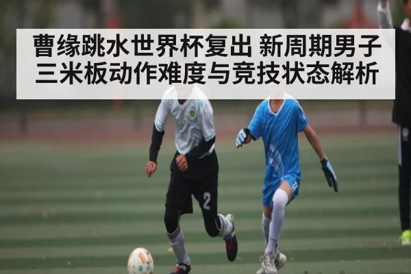 曹缘跳水世界杯复出 新周期男子三米板动作难度与竞技状态解析